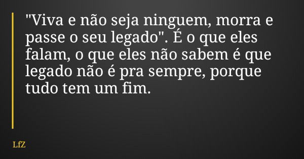 "Viva e não seja ninguem, morra e passe o seu legado". É o que eles falam, o que eles não sabem é que legado não é pra sempre, porque tudo tem um fim.... Frase de LfZ.