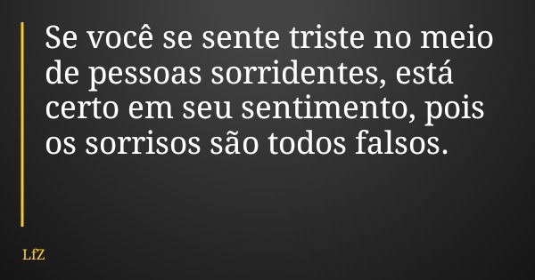 Se você se sente triste no meio de pessoas sorridentes, está certo em seu sentimento, pois os sorrisos são todos falsos.... Frase de LfZ.