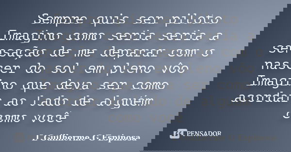 Sempre quis ser piloto Imagino como seria seria a sensação de me deparar com o nascer do sol em pleno vôo Imagino que deva ser como acordar ao lado de alguém co... Frase de L Guilherme G Espinosa.