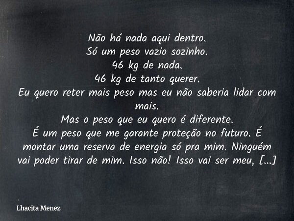 Não há nada aqui dentro. Só um peso vazio sozinho. 46 kg de nada. 46 kg de tanto querer. Eu quero reter mais peso mas eu não saberia lidar com mais. Mas o peso... Frase de Lhacita Menez.