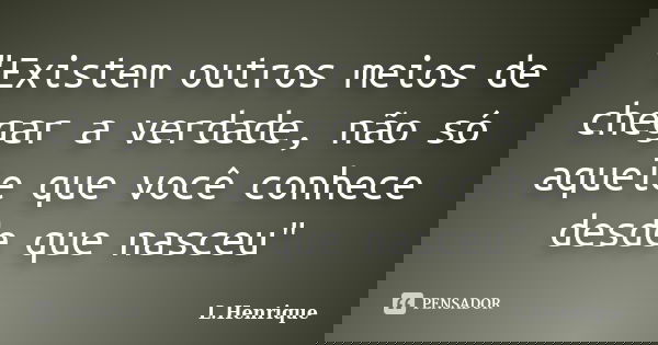 "Existem outros meios de chegar a verdade, não só aquele que você conhece desde que nasceu"... Frase de L.Henrique.