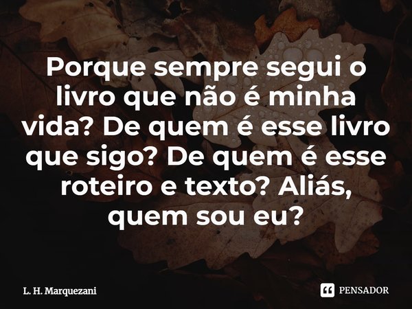 ⁠Porque sempre segui o livro que não é minha vida? De quem é esse livro que sigo? De quem é esse roteiro e texto? Aliás, quem sou eu?... Frase de L. H. Marquezani.