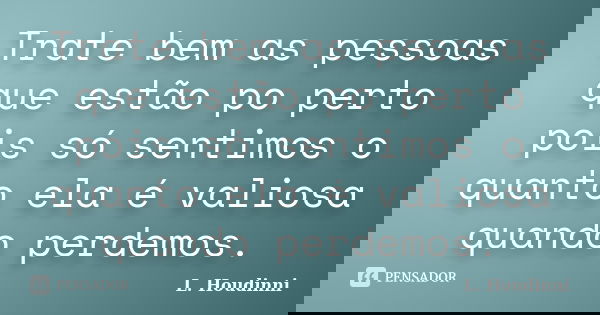Trate bem as pessoas que estão po perto pois só sentimos o quanto ela é valiosa quando perdemos.... Frase de L. Houdinni.