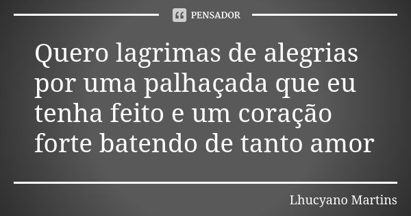 Quero lagrimas de alegrias por uma palhaçada que eu tenha feito e um coração forte batendo de tanto amor... Frase de Lhucyano Martins.