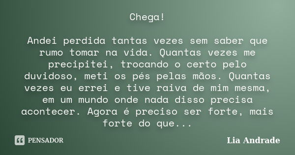 Chega! Andei perdida tantas vezes sem saber que rumo tomar na vida. Quantas vezes me precipitei, trocando o certo pelo duvidoso, meti os pés pelas mãos. Quantas... Frase de Lia Andrade.