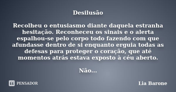 Desilusão Recolheu o entusiasmo diante daquela estranha hesitação. Reconheceu os sinais e o alerta espalhou-se pelo corpo todo fazendo com que afundasse dentro ... Frase de Lia Barone.