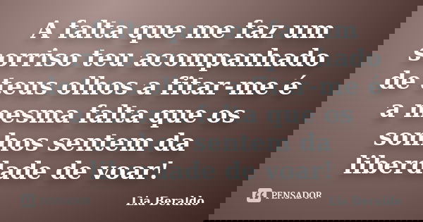 A falta que me faz um sorriso teu acompanhado de teus olhos a fitar-me é a mesma falta que os sonhos sentem da liberdade de voar!... Frase de Lia Beraldo.