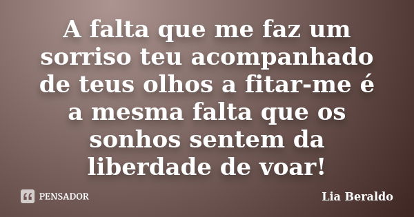 A falta que me faz um sorriso teu acompanhado de teus olhos a fitar-me é a mesma falta que os sonhos sentem da liberdade de voar!... Frase de Lia Beraldo.