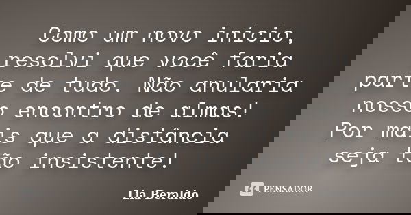Como um novo início, resolvi que você faria parte de tudo. Não anularia nosso encontro de almas! Por mais que a distância seja tão insistente!... Frase de Lia Beraldo.