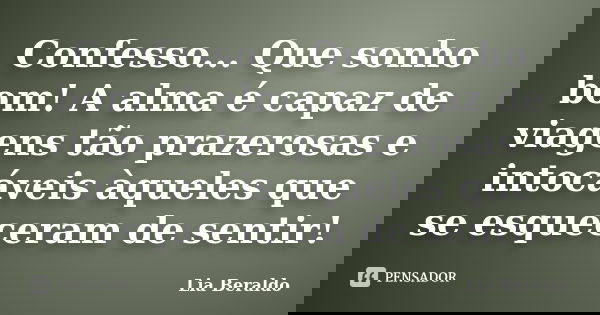 Confesso... Que sonho bom! A alma é capaz de viagens tão prazerosas e intocáveis àqueles que se esqueceram de sentir!... Frase de Lia Beraldo.