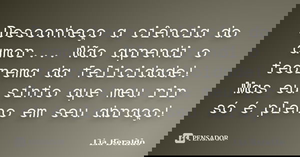 Desconheço a ciência do amor... Não aprendi o teorema da felicidade! Mas eu sinto que meu rir só é pleno em seu abraço!... Frase de Lia Beraldo.