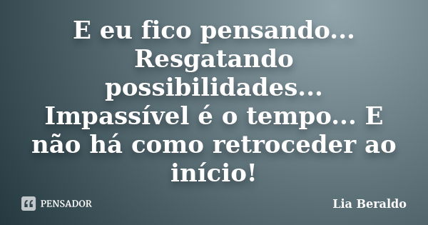 E eu fico pensando... Resgatando possibilidades... Impassível é o tempo... E não há como retroceder ao início!... Frase de Lia Beraldo.