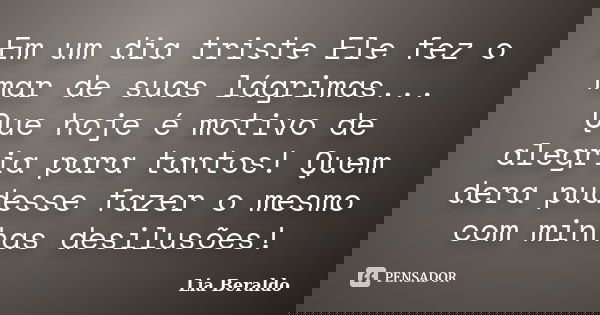 Em um dia triste Ele fez o mar de suas lágrimas... Que hoje é motivo de alegria para tantos! Quem dera pudesse fazer o mesmo com minhas desilusões!... Frase de Lia Beraldo.