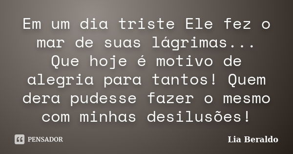 Em um dia triste Ele fez o mar de suas lágrimas... Que hoje é motivo de alegria para tantos! Quem dera pudesse fazer o mesmo com minhas desilusões!... Frase de Lia Beraldo.