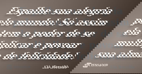 Espalhe sua alegria pelo mundo! Só assim ela tem o poder de se multiplicar e povoar sua alma de felicidade!... Frase de Lia Beraldo.