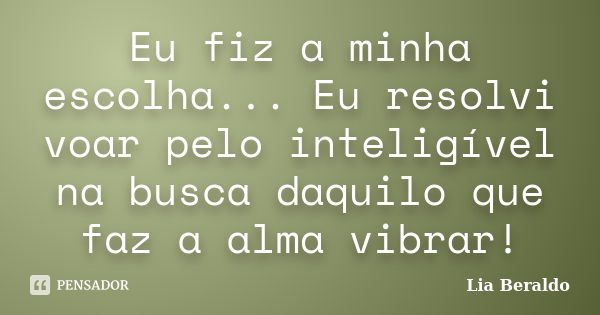 Eu fiz a minha escolha... Eu resolvi voar pelo inteligível na busca daquilo que faz a alma vibrar!... Frase de Lia Beraldo.