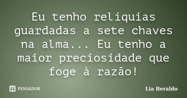 Eu tenho relíquias guardadas a sete chaves na alma... Eu tenho a maior preciosidade que foge à razão!... Frase de Lia Beraldo.