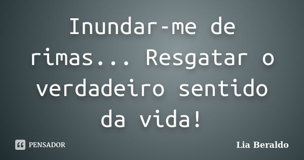 Inundar-me de rimas... Resgatar o verdadeiro sentido da vida!... Frase de Lia Beraldo.