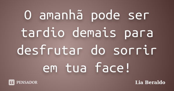 O amanhã pode ser tardio demais para desfrutar do sorrir em tua face!... Frase de Lia Beraldo.