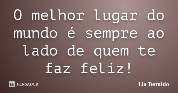 O melhor lugar do mundo é sempre ao lado de quem te faz feliz!... Frase de Lia Beraldo.