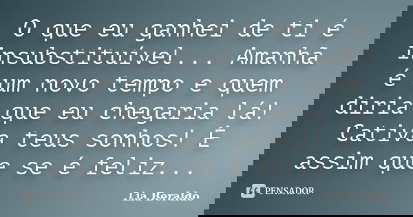 O que eu ganhei de ti é insubstituível... Amanhã é um novo tempo e quem diria que eu chegaria lá! Cativa teus sonhos! É assim que se é feliz...... Frase de Lia Beraldo.