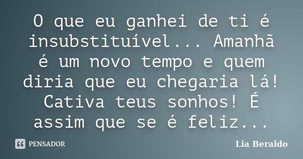 O que eu ganhei de ti é insubstituível... Amanhã é um novo tempo e quem diria que eu chegaria lá! Cativa teus sonhos! É assim que se é feliz...... Frase de Lia Beraldo.