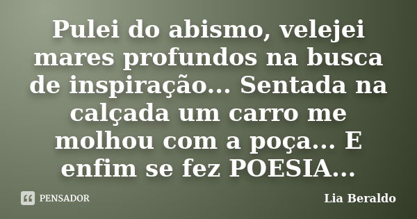 Pulei do abismo, velejei mares profundos na busca de inspiração... Sentada na calçada um carro me molhou com a poça... E enfim se fez POESIA...... Frase de Lia Beraldo.