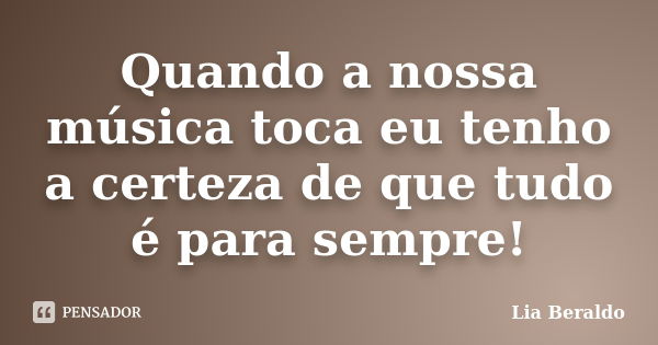 Quando a nossa música toca eu tenho a certeza de que tudo é para sempre!... Frase de Lia Beraldo.