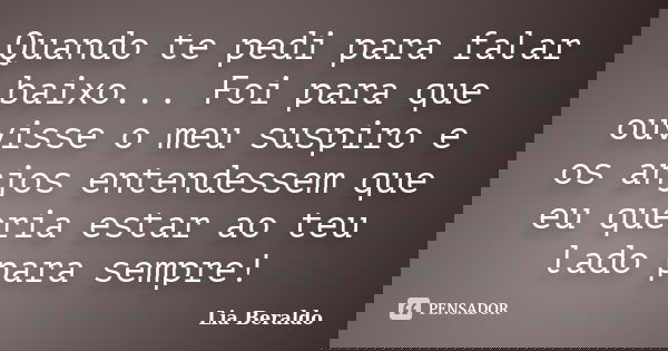 Quando te pedi para falar baixo... Foi para que ouvisse o meu suspiro e os anjos entendessem que eu queria estar ao teu lado para sempre!... Frase de Lia Beraldo.