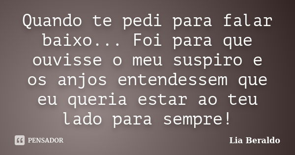 Quando te pedi para falar baixo... Foi para que ouvisse o meu suspiro e os anjos entendessem que eu queria estar ao teu lado para sempre!... Frase de Lia Beraldo.