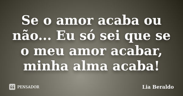 Se o amor acaba ou não... Eu só sei que se o meu amor acabar, minha alma acaba!... Frase de Lia Beraldo.