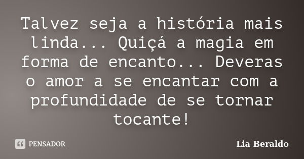 Talvez seja a história mais linda... Quiçá a magia em forma de encanto... Deveras o amor a se encantar com a profundidade de se tornar tocante!... Frase de Lia Beraldo.