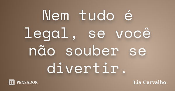 Nem tudo é legal, se você não souber se divertir.... Frase de Lia Carvalho.