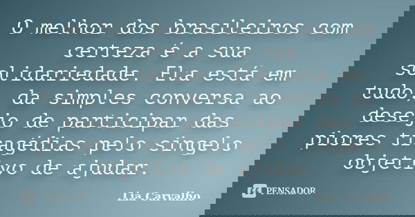 O melhor dos brasileiros com certeza é a sua solidariedade. Ela está em tudo, da simples conversa ao desejo de participar das piores tragédias pelo singelo obje... Frase de Lia Carvalho.