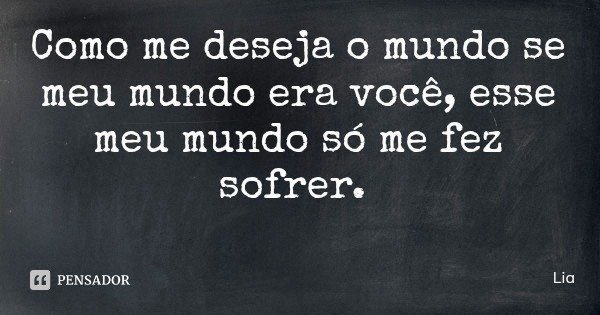Como me deseja o mundo se meu mundo era você, esse meu mundo só me fez sofrer.... Frase de Lia.