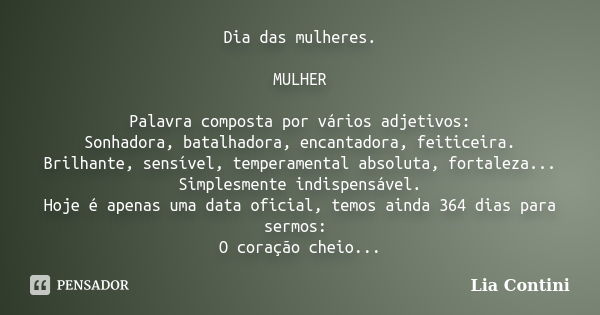 Dia das mulheres. MULHER Palavra composta por vários adjetivos: Sonhadora, batalhadora, encantadora, feiticeira. Brilhante, sensível, temperamental absoluta, fo... Frase de Lia Contini.