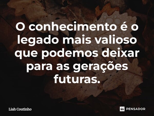 ⁠O conhecimento é o legado mais valioso que podemos deixar para as gerações futuras.... Frase de Liah Coutinho.