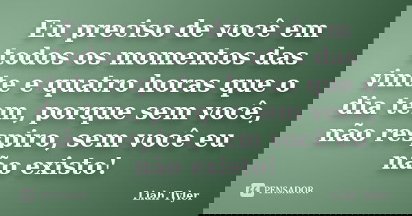 Eu preciso de você em todos os momentos das vinte e quatro horas que o dia tem, porque sem você, não respiro, sem você eu não existo!... Frase de Liah Tyler.