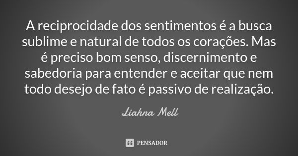 A reciprocidade dos sentimentos é a busca sublime e natural de todos os corações. Mas é preciso bom senso, discernimento e sabedoria para entender e aceitar que... Frase de Liahna Mell.