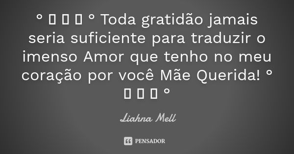 Toda gratidão jamais seria suficiente para traduzir o imenso amor que tenho no meu coração por você, mãe querida!... Frase de Liahna Mell.