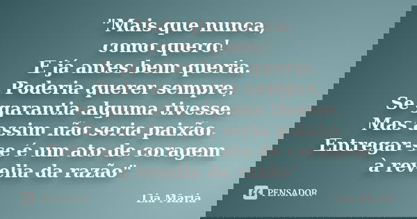 "Mais que nunca, como quero! E já antes bem queria. Poderia querer sempre, Se garantia alguma tivesse. Mas assim não seria paixão. Entregar-se é um ato de ... Frase de Lia Maria.