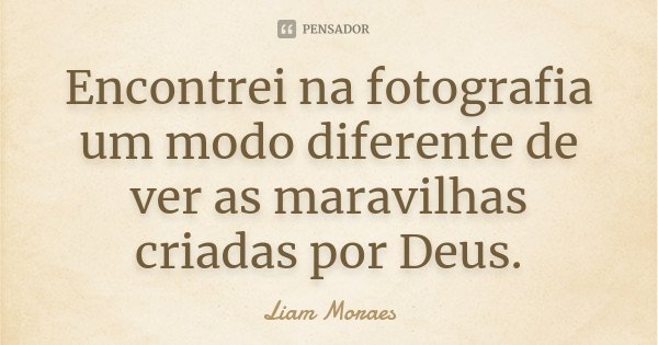 Encontrei na fotografia um modo diferente de ver as maravilhas criadas por Deus.... Frase de Liam Moraes.