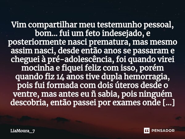 ⁠Vim compartilhar meu testemunho pessoal, bom... fui um feto indesejado, e posteriormente nasci prematura, mas mesmo assim nasci, desde então anos se passaram e... Frase de LiaMoura_7.