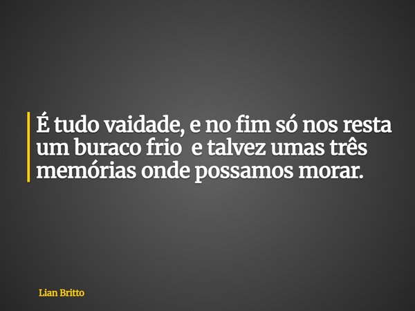 É tudo vaidade, e no fim só nos resta um buraco frio e talvez umas três memórias onde possamos morar.... Frase de Lian Britto.