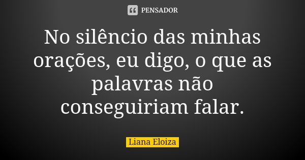 No silêncio das minhas orações, eu digo, o que as palavras não conseguiriam falar.... Frase de Liana Eloiza.