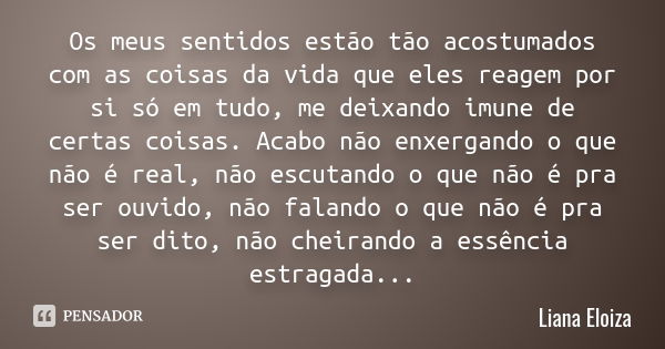 Os meus sentidos estão tão acostumados com as coisas da vida que eles reagem por si só em tudo, me deixando imune de certas coisas. Acabo não enxergando o que n... Frase de Liana Eloiza.