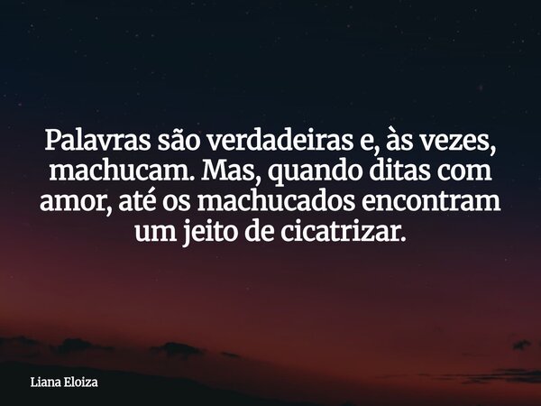 Palavras são verdadeiras e, às vezes, machucam. Mas, quando ditas com amor, até os machucados encontram um jeito de cicatrizar.... Frase de Liana Eloiza.