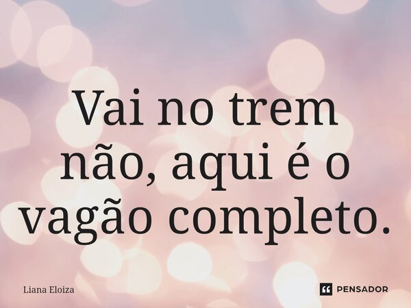 Vai no trem não, aqui é o vagão completo.... Frase de Liana Eloiza.