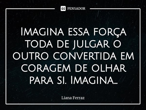 ⁠Imagina essa força toda de julgar o outro convertida em coragem de olhar para si. Imagina...... Frase de Liana Ferraz.