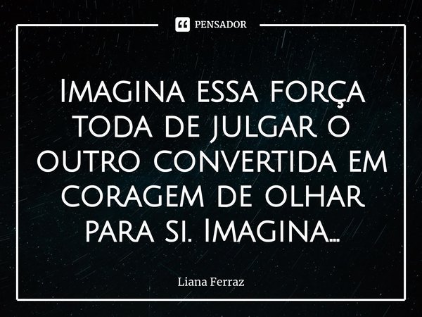 ⁠Imagina essa força toda de julgar o outro convertida em coragem de olhar para si. Imagina...... Frase de Liana Ferraz.